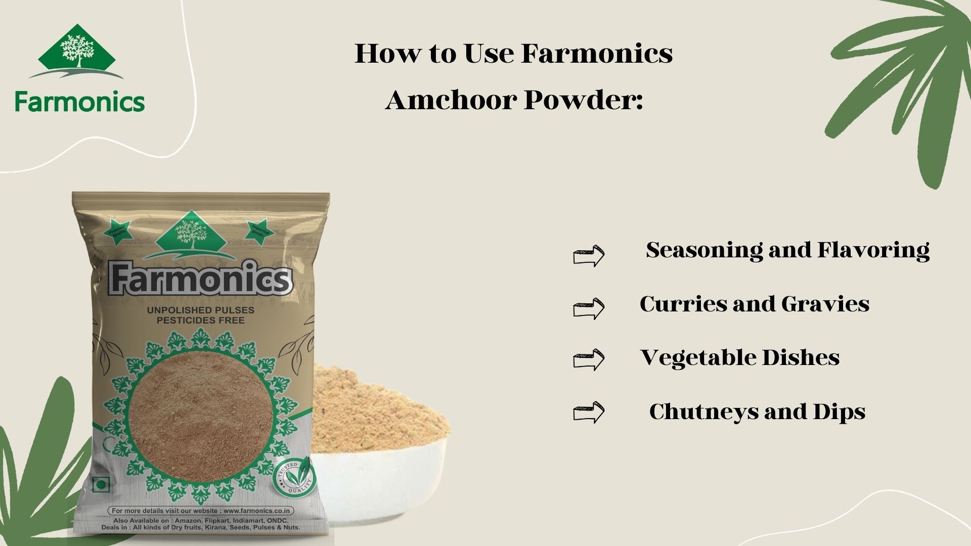 Let us know How to Use Farmonics Amchoor powder. You can use in Various ways like Seasoning and Flavoring, Curries and Gravies, Vegetable Dishes, Chutneys and Dips.